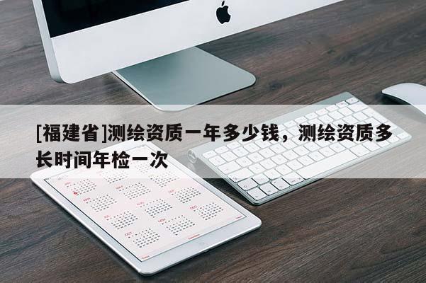 [福建省]測繪資質一年多少錢，測繪資質多長時間年檢一次