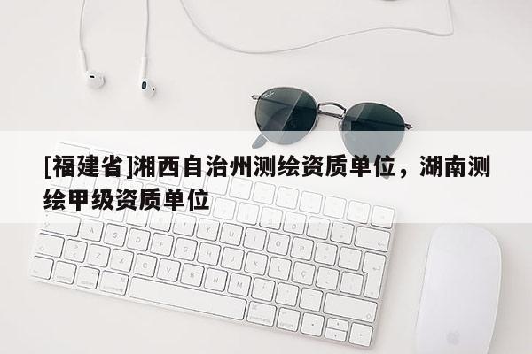 [福建省]湘西自治州測繪資質單位，湖南測繪甲級資質單位