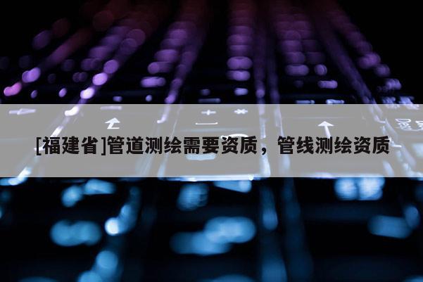 [福建省]管道測繪需要資質，管線測繪資質