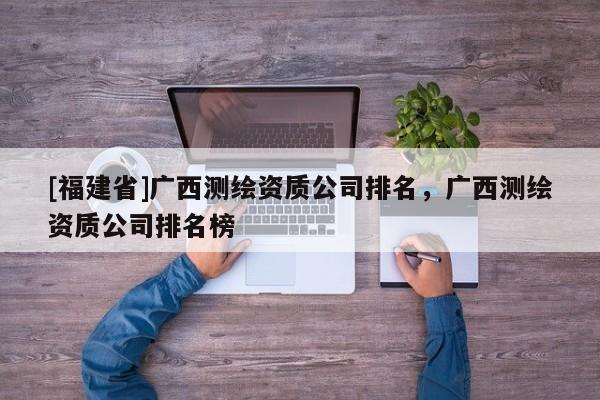 [福建省]廣西測繪資質(zhì)公司排名，廣西測繪資質(zhì)公司排名榜