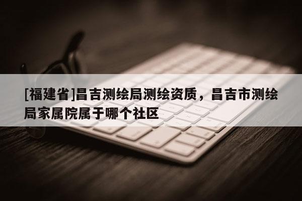 [福建省]昌吉測繪局測繪資質，昌吉市測繪局家屬院屬于哪個社區