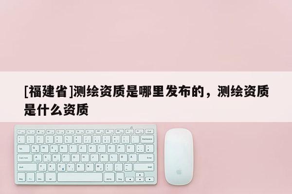 [福建省]測繪資質是哪里發布的，測繪資質是什么資質