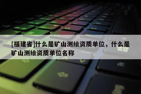 [福建省]什么是礦山測繪資質單位，什么是礦山測繪資質單位名稱