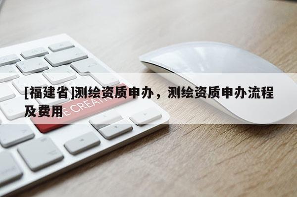 [福建省]測繪資質申辦，測繪資質申辦流程及費用