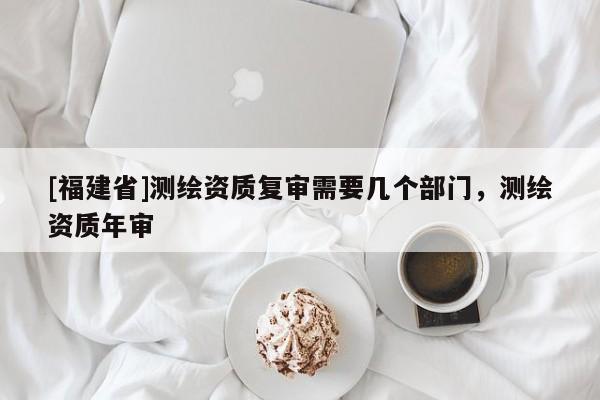 [福建省]測繪資質(zhì)復(fù)審需要幾個部門，測繪資質(zhì)年審