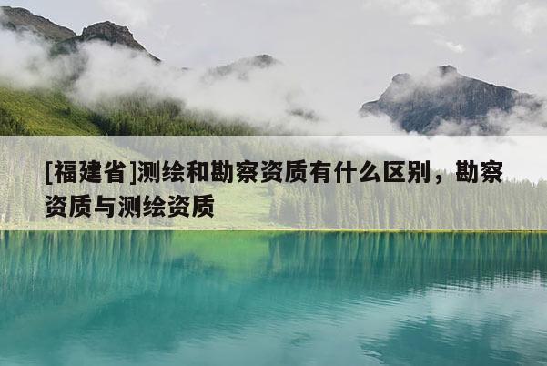 [福建省]測繪和勘察資質有什么區別，勘察資質與測繪資質