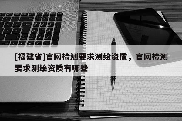 [福建省]官網檢測要求測繪資質，官網檢測要求測繪資質有哪些