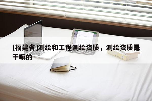 [福建省]測繪和工程測繪資質，測繪資質是干嘛的