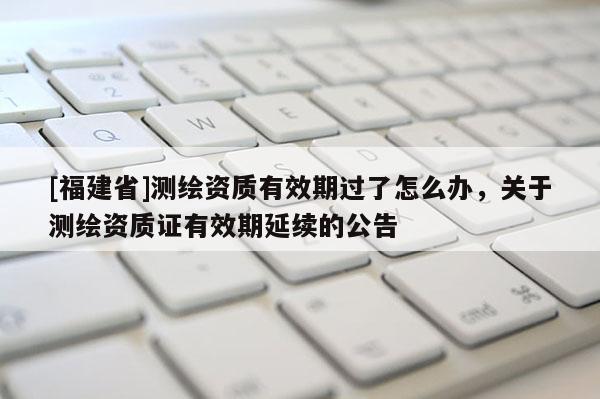 [福建省]測繪資質有效期過了怎么辦，關于測繪資質證有效期延續的公告