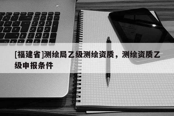 [福建省]測(cè)繪局乙級(jí)測(cè)繪資質(zhì)，測(cè)繪資質(zhì)乙級(jí)申報(bào)條件