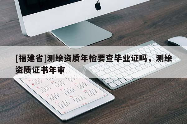 [福建省]測繪資質年檢要查畢業證嗎，測繪資質證書年審