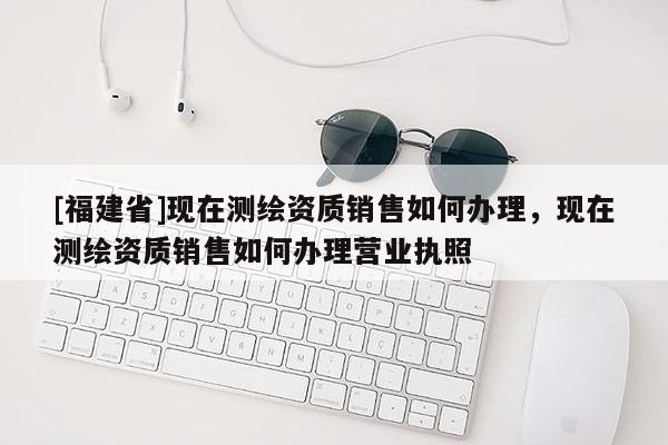 [福建省]現在測繪資質銷售如何辦理，現在測繪資質銷售如何辦理營業執照