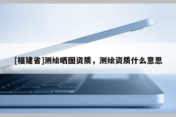 [福建省]測繪曬圖資質，測繪資質什么意思
