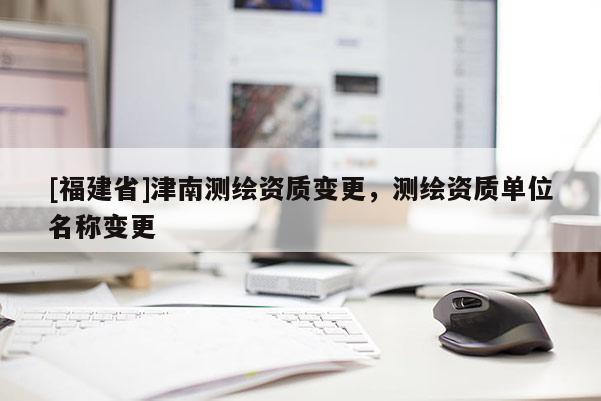 [福建省]津南測繪資質變更，測繪資質單位名稱變更
