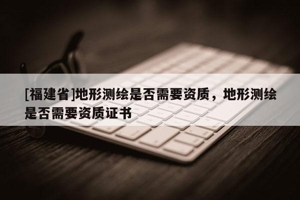 [福建省]地形測繪是否需要資質，地形測繪是否需要資質證書