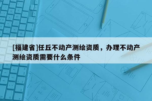 [福建省]任丘不動產測繪資質，辦理不動產測繪資質需要什么條件