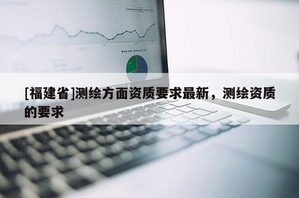 [福建省]測繪方面資質要求最新，測繪資質的要求
