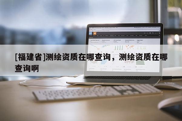 [福建省]測繪資質在哪查詢，測繪資質在哪查詢啊