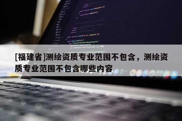 [福建省]測繪資質專業范圍不包含，測繪資質專業范圍不包含哪些內容