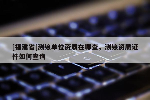 [福建省]測繪單位資質在哪查，測繪資質證件如何查詢