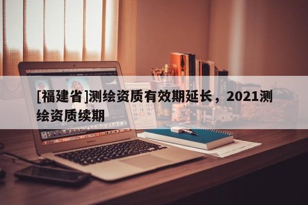 [福建省]測繪資質有效期延長，2021測繪資質續期