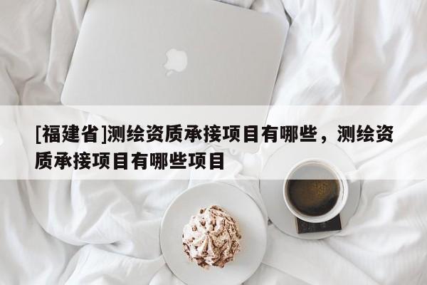 [福建省]測繪資質承接項目有哪些，測繪資質承接項目有哪些項目