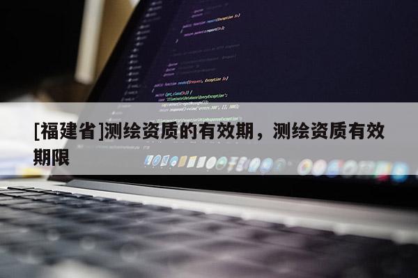 [福建省]測繪資質的有效期，測繪資質有效期限