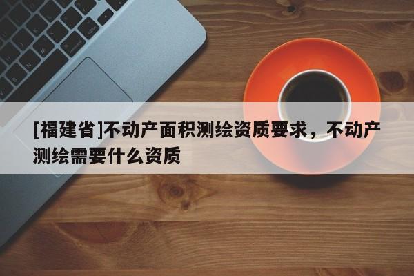 [福建省]不動(dòng)產(chǎn)面積測(cè)繪資質(zhì)要求，不動(dòng)產(chǎn)測(cè)繪需要什么資質(zhì)