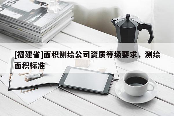 [福建省]面積測繪公司資質(zhì)等級(jí)要求，測繪面積標(biāo)準(zhǔn)