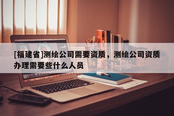 [福建省]測(cè)繪公司需要資質(zhì)，測(cè)繪公司資質(zhì)辦理需要些什么人員