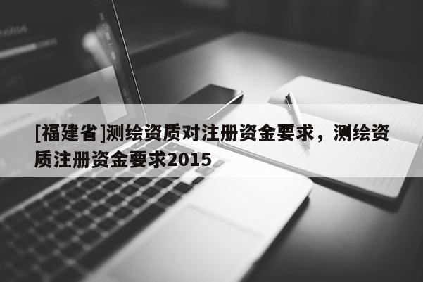 [福建省]測繪資質對注冊資金要求，測繪資質注冊資金要求2015