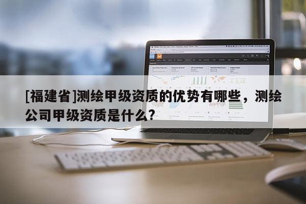 [福建省]測繪甲級資質(zhì)的優(yōu)勢有哪些，測繪公司甲級資質(zhì)是什么?