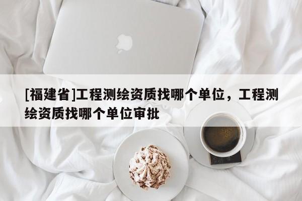 [福建省]工程測(cè)繪資質(zhì)找哪個(gè)單位，工程測(cè)繪資質(zhì)找哪個(gè)單位審批