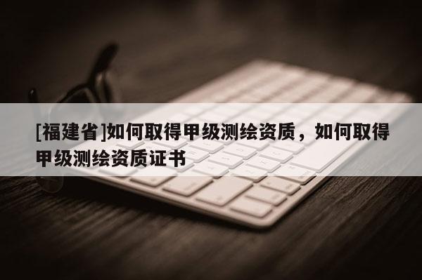 [福建省]如何取得甲級測繪資質，如何取得甲級測繪資質證書