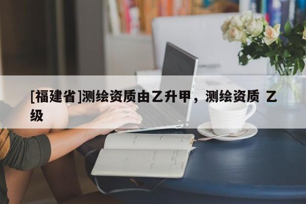 [福建省]測繪資質由乙升甲，測繪資質 乙級