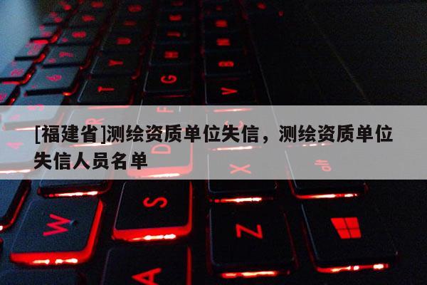 [福建省]測繪資質單位失信，測繪資質單位失信人員名單