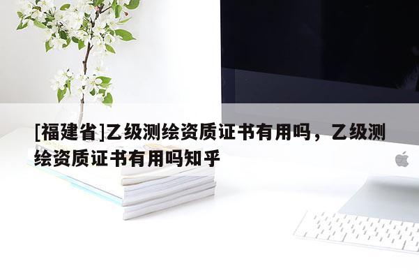 [福建省]乙級測繪資質證書有用嗎，乙級測繪資質證書有用嗎知乎