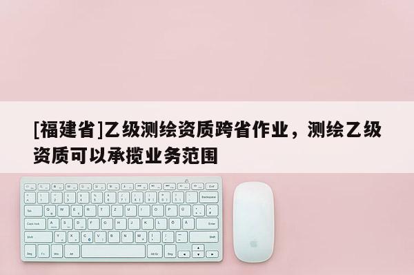 [福建省]乙級測繪資質跨省作業，測繪乙級資質可以承攬業務范圍