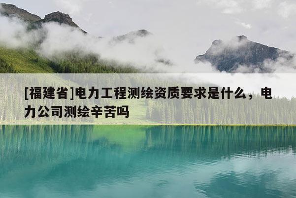 [福建省]電力工程測繪資質要求是什么，電力公司測繪辛苦嗎