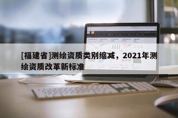 [福建省]測繪資質類別縮減，2021年測繪資質改革新標準