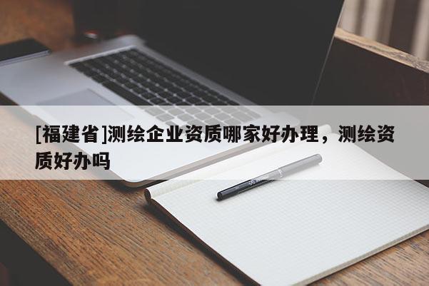 [福建省]測繪企業(yè)資質(zhì)哪家好辦理，測繪資質(zhì)好辦嗎