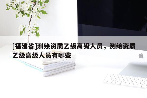 [福建省]測(cè)繪資質(zhì)乙級(jí)高級(jí)人員，測(cè)繪資質(zhì)乙級(jí)高級(jí)人員有哪些