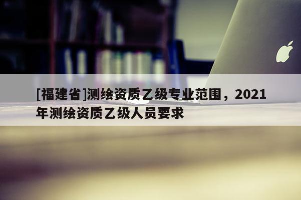 [福建省]測繪資質乙級專業范圍，2021年測繪資質乙級人員要求