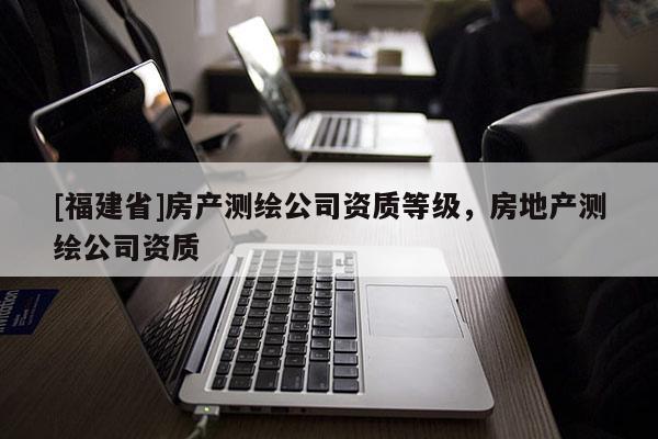 [福建省]房產測繪公司資質等級，房地產測繪公司資質