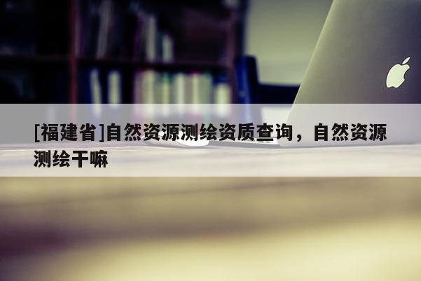 [福建省]自然資源測繪資質查詢，自然資源測繪干嘛