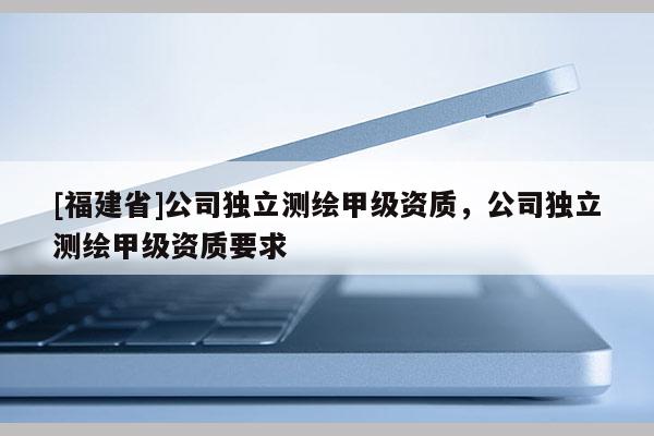 [福建省]公司獨(dú)立測繪甲級(jí)資質(zhì)，公司獨(dú)立測繪甲級(jí)資質(zhì)要求