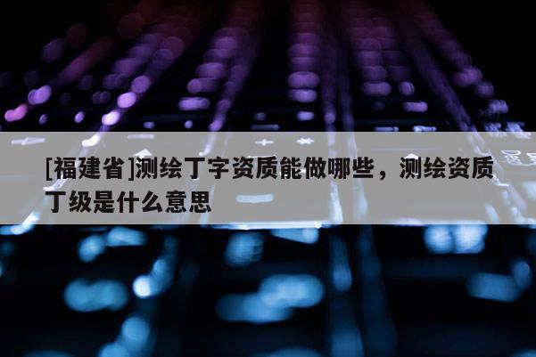 [福建省]測繪丁字資質能做哪些，測繪資質丁級是什么意思
