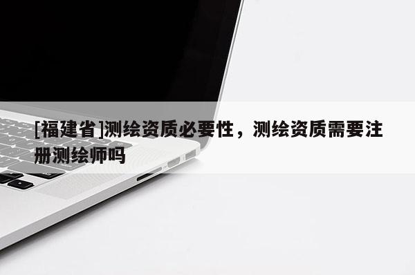 [福建省]測繪資質必要性，測繪資質需要注冊測繪師嗎