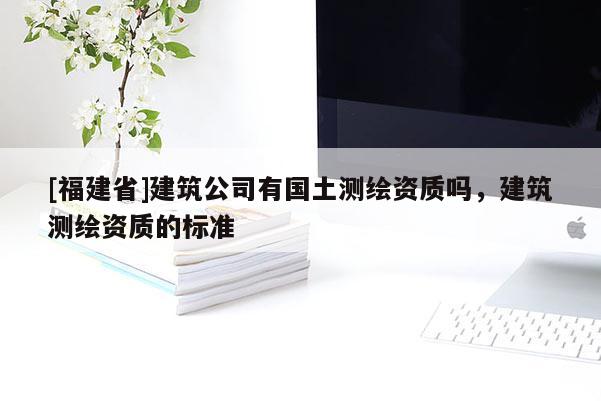 [福建省]建筑公司有國土測繪資質(zhì)嗎，建筑測繪資質(zhì)的標(biāo)準(zhǔn)