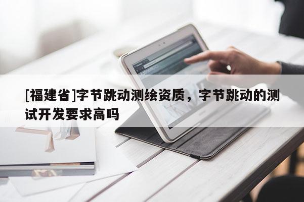 [福建省]字節跳動測繪資質，字節跳動的測試開發要求高嗎